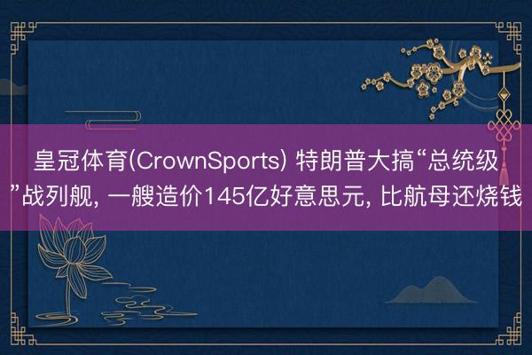 皇冠体育(CrownSports) 特朗普大搞“总统级”战列舰， 一艘造价145亿好意思元， 比航母还烧钱