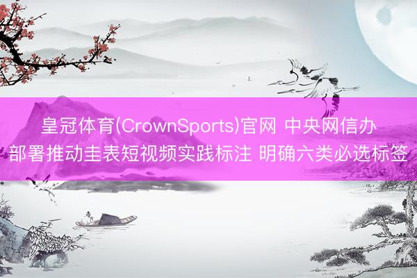 皇冠体育(CrownSports)官网 中央网信办部署推动圭表短视频实践标注 明确六类必选标签