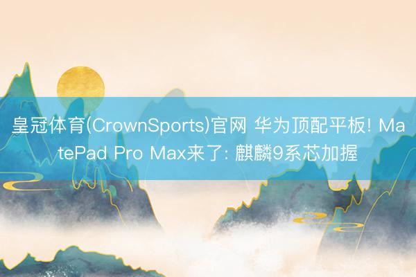 皇冠体育(CrownSports)官网 华为顶配平板! MatePad Pro Max来了: 麒麟9系芯加握