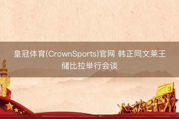 皇冠体育(CrownSports)官网 韩正同文莱王储比拉举行会谈