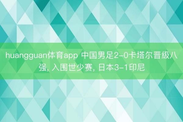 huangguan体育app 中国男足2-0卡塔尔晋级八强， 入围世少赛， 日本3-1印尼