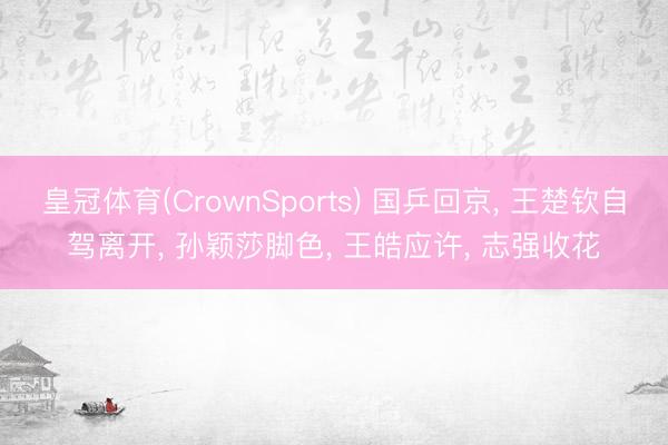 皇冠体育(CrownSports) 国乒回京， 王楚钦自驾离开， 孙颖莎脚色， 王皓应许， 志强收花
