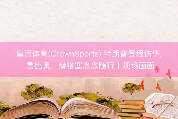 皇冠体育(CrownSports) 特朗普登程访华， 鲁比奥、赫格塞念念随行丨现场画面