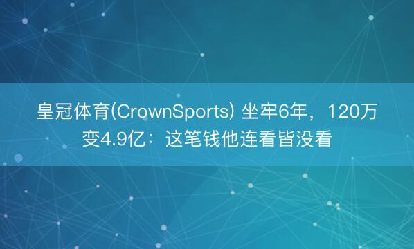 皇冠体育(CrownSports) 坐牢6年，120万变4.9亿：这笔钱他连看皆没看