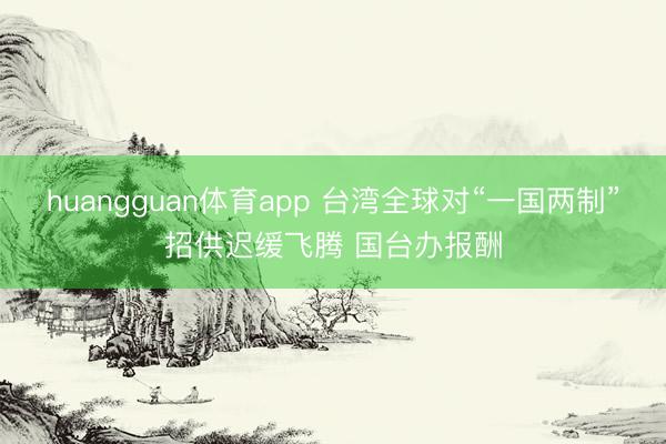 huangguan体育app 台湾全球对“一国两制”招供迟缓飞腾 国台办报酬