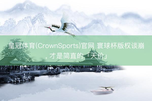 皇冠体育(CrownSports)官网 寰球杯版权谈崩， 才是简直的「天价」