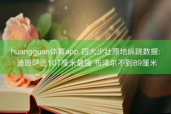 huangguan体育app 四大少壮原地纵跳数据: 迪班萨近107厘米最强 布泽尔不到89厘米