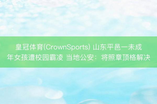 皇冠体育(CrownSports) 山东平邑一未成年女孩遭校园霸凌 当地公安：将照章顶格解决
