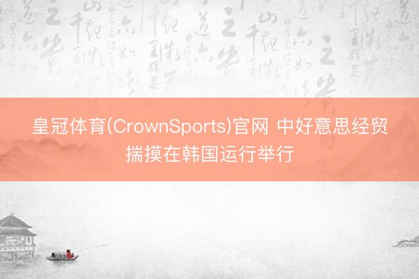 皇冠体育(CrownSports)官网 中好意思经贸揣摸在韩国运行举行