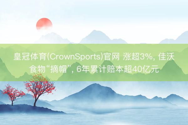 皇冠体育(CrownSports)官网 涨超3%， 佳沃食物“摘帽”， 6年累计赔本超40亿元