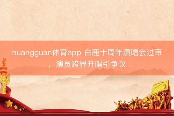 huangguan体育app 白鹿十周年演唱会过审，演员跨界开唱引争议