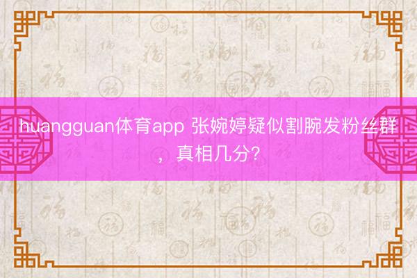 huangguan体育app 张婉婷疑似割腕发粉丝群，真相几分？