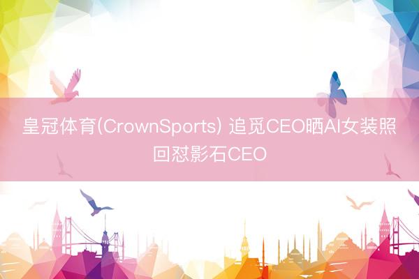 皇冠体育(CrownSports) 追觅CEO晒AI女装照回怼影石CEO