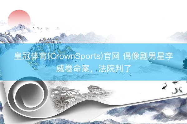 皇冠体育(CrownSports)官网 偶像剧男星李威卷命案，法院判了