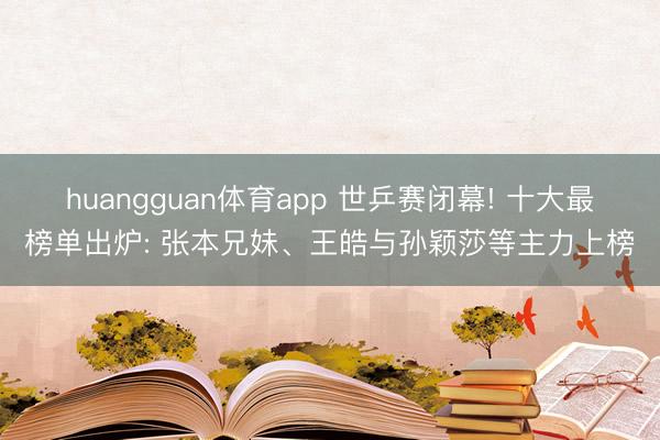 huangguan体育app 世乒赛闭幕! 十大最榜单出炉: 张本兄妹、王皓与孙颖莎等主力上榜