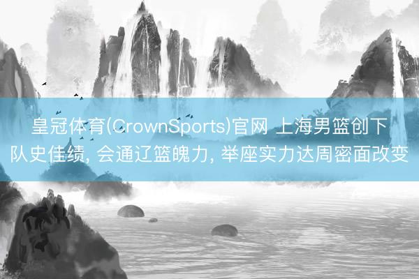 皇冠体育(CrownSports)官网 上海男篮创下队史佳绩， 会通辽篮魄力， 举座实力达周密面改变