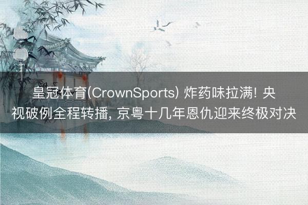 皇冠体育(CrownSports) 炸药味拉满! 央视破例全程转播， 京粤十几年恩仇迎来终极对决