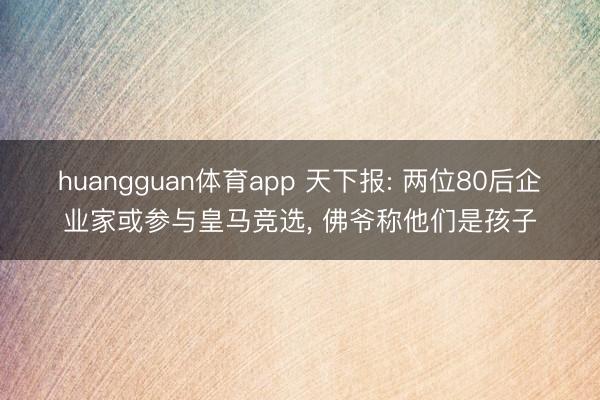 huangguan体育app 天下报: 两位80后企业家或参与皇马竞选, 佛爷称他们是孩子
