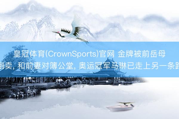 皇冠体育(CrownSports)官网 金牌被前岳母倒卖, 和前妻对簿公堂, 奥运冠军马琳已走上另一条路