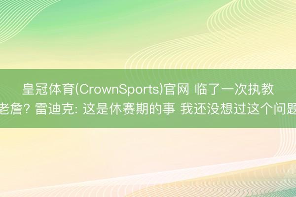 皇冠体育(CrownSports)官网 临了一次执教老詹? 雷迪克: 这是休赛期的事 我还没想过这个问题
