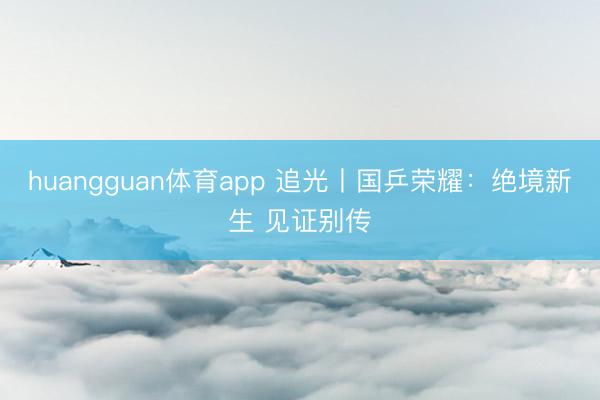 huangguan体育app 追光丨国乒荣耀：绝境新生 见证别传