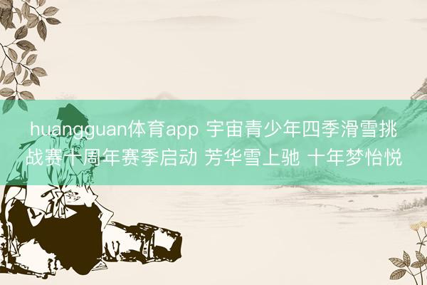 huangguan体育app 宇宙青少年四季滑雪挑战赛十周年赛季启动 芳华雪上驰 十年梦怡悦