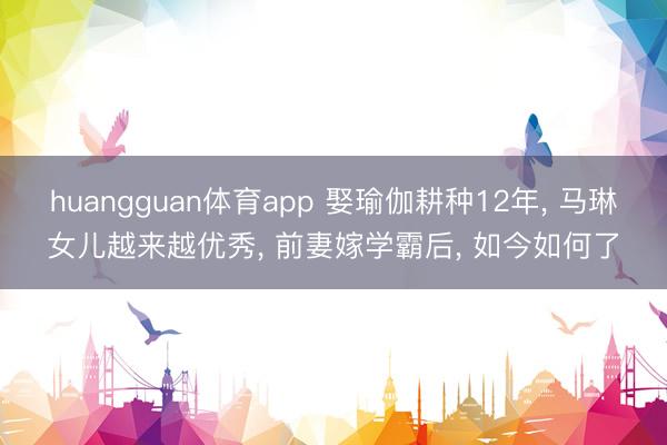 huangguan体育app 娶瑜伽耕种12年， 马琳女儿越来越优秀， 前妻嫁学霸后， 如今如何了