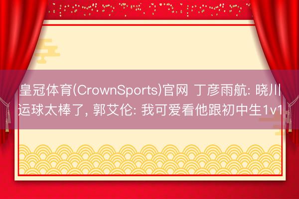 皇冠体育(CrownSports)官网 丁彦雨航: 晓川运球太棒了， 郭艾伦: 我可爱看他跟初中生1v1