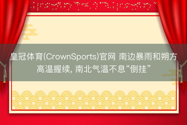 皇冠体育(CrownSports)官网 南边暴雨和朔方高温握续， 南北气温不息“倒挂”