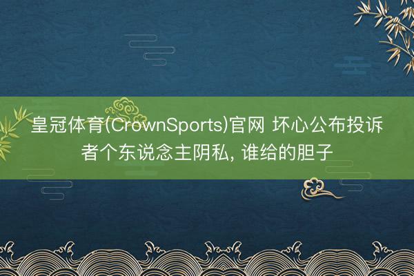 皇冠体育(CrownSports)官网 坏心公布投诉者个东说念主阴私， 谁给的胆子