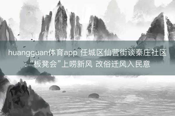 huangguan体育app 任城区仙营街谈秦庄社区: “板凳会”上唠新风 改俗迁风入民意
