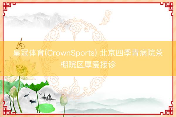 皇冠体育(CrownSports) 北京四季青病院茶棚院区厚爱接诊
