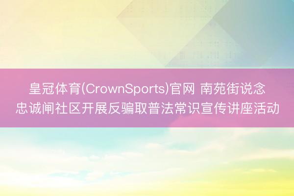 皇冠体育(CrownSports)官网 南苑街说念忠诚闸社区开展反骗取普法常识宣传讲座活动