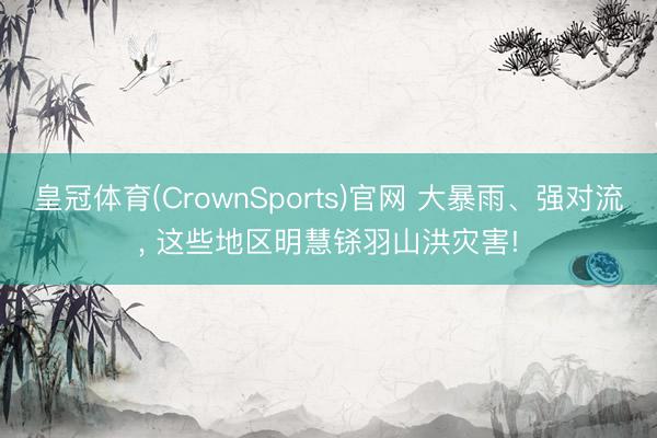 皇冠体育(CrownSports)官网 大暴雨、强对流， 这些地区明慧铩羽山洪灾害!