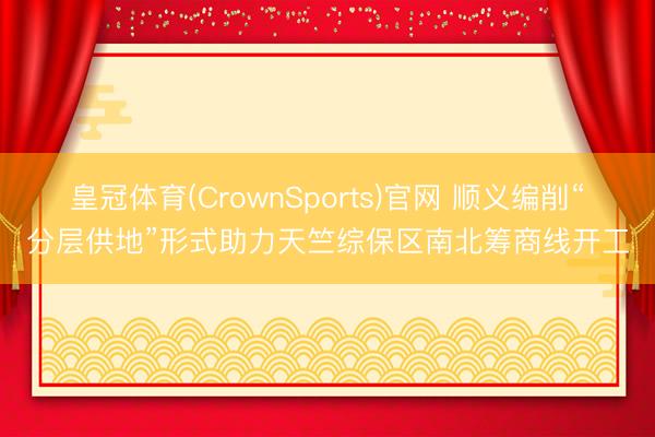 皇冠体育(CrownSports)官网 顺义编削“分层供地”形式助力天竺综保区南北筹商线开工