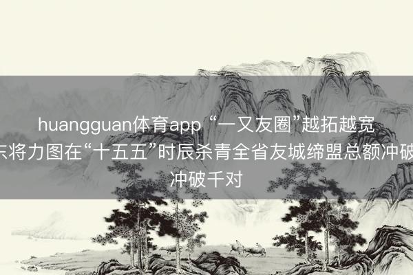 huangguan体育app “一又友圈”越拓越宽! 山东将力图在“十五五”时辰杀青全省友城缔盟总额冲破千对