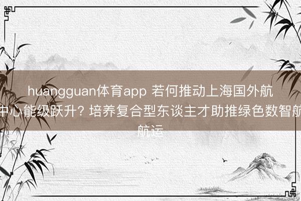huangguan体育app 若何推动上海国外航运中心能级跃升? 培养复合型东谈主才助推绿色数智航运