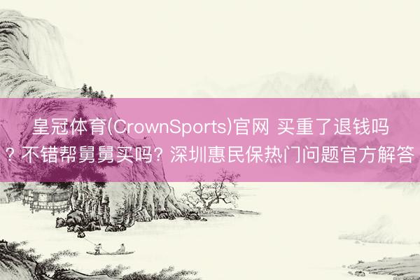 皇冠体育(CrownSports)官网 买重了退钱吗? 不错帮舅舅买吗? 深圳惠民保热门问题官方解答