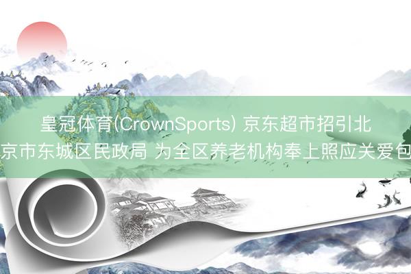 皇冠体育(CrownSports) 京东超市招引北京市东城区民政局 为全区养老机构奉上照应关爱包