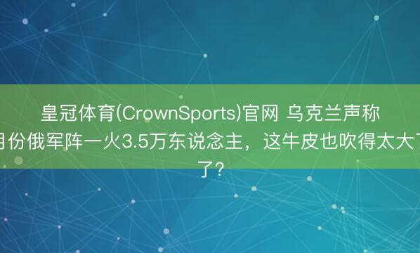 皇冠体育(CrownSports)官网 乌克兰声称4月份俄军阵一火3.5万东说念主，这牛皮也吹得太大了？