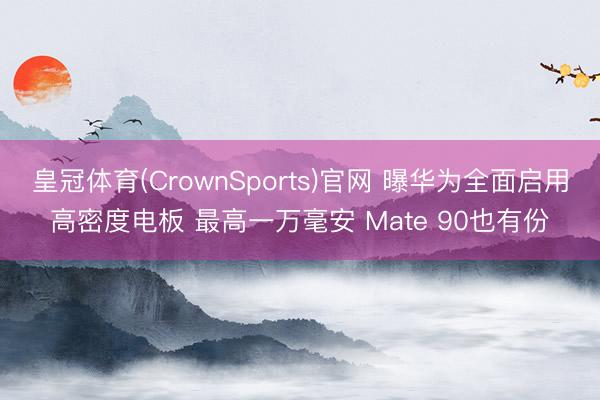 皇冠体育(CrownSports)官网 曝华为全面启用高密度电板 最高一万毫安 Mate 90也有份