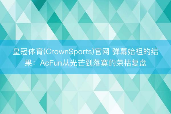 皇冠体育(CrownSports)官网 弹幕始祖的结果：AcFun从光芒到落寞的荣枯复盘