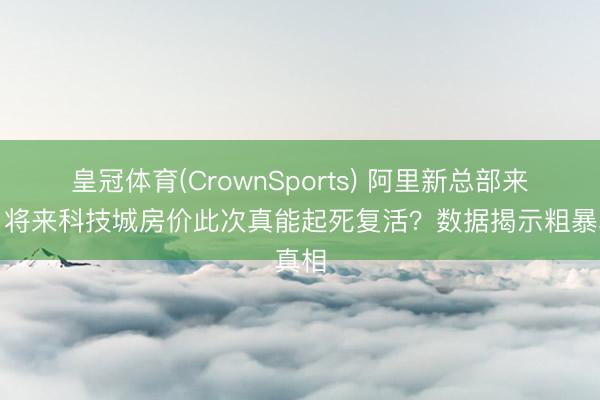 皇冠体育(CrownSports) 阿里新总部来了，将来科技城房价此次真能起死复活？数据揭示粗暴真相