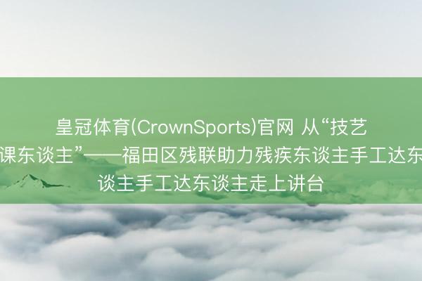 皇冠体育(CrownSports)官网 从“技艺东谈主”到“讲课东谈主”——福田区残联助力残疾东谈主手工达东谈主走上讲台