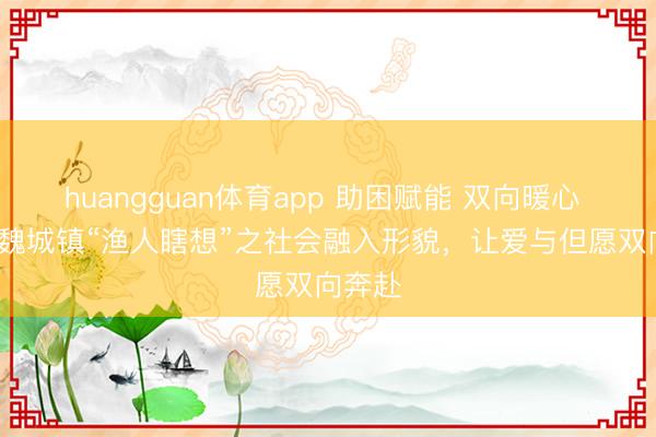 huangguan体育app 助困赋能 双向暖心 | 绵阳魏城镇“渔人瞎想”之社会融入形貌，让爱与但愿双向奔赴
