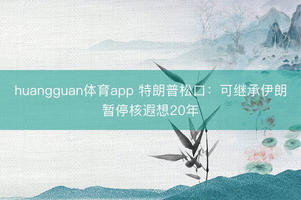huangguan体育app 特朗普松口：可继承伊朗暂停核遐想20年