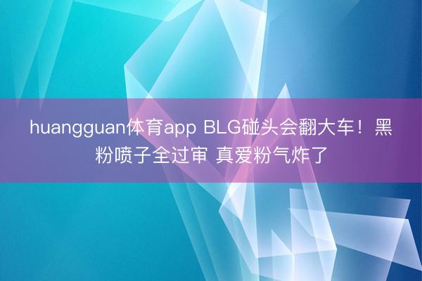 huangguan体育app BLG碰头会翻大车！黑粉喷子全过审 真爱粉气炸了