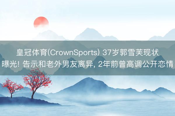 皇冠体育(CrownSports) 37岁郭雪芙现状曝光! 告示和老外男友离异， 2年前曾高调公开恋情