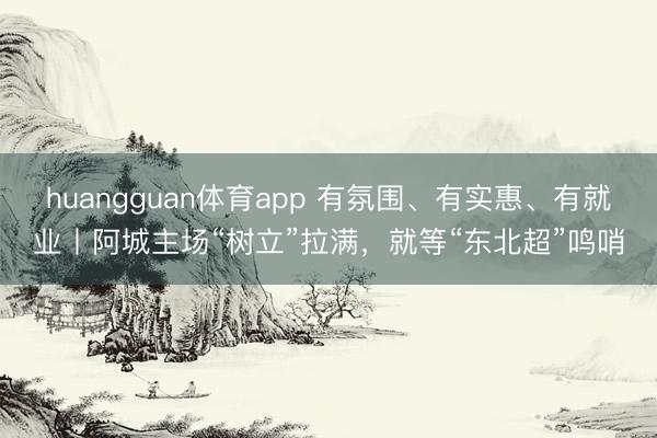 huangguan体育app 有氛围、有实惠、有就业丨阿城主场“树立”拉满，就等“东北超”鸣哨