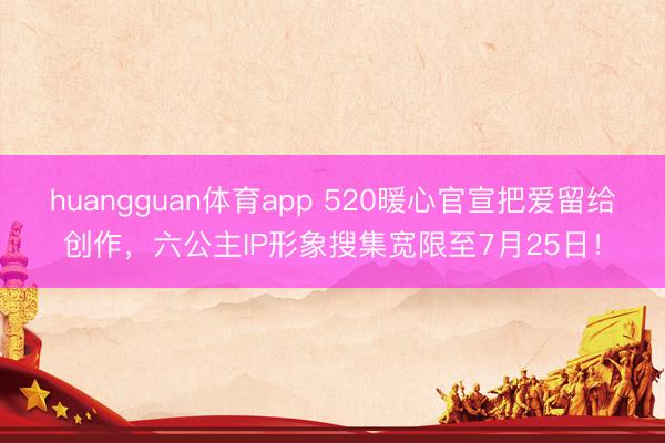 huangguan体育app 520暖心官宣把爱留给创作，六公主IP形象搜集宽限至7月25日！